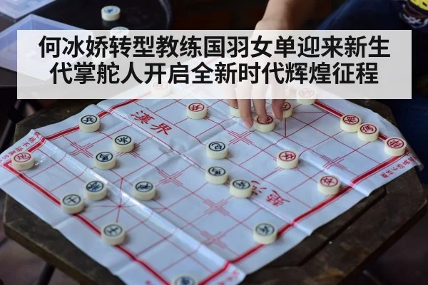 何冰娇转型教练国羽女单迎来新生代掌舵人开启全新时代辉煌征程