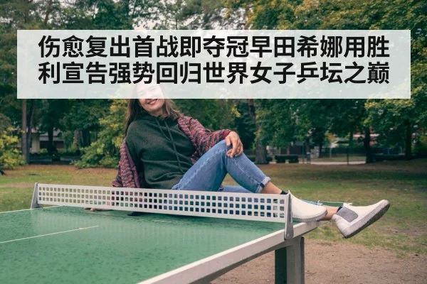 伤愈复出首战即夺冠早田希娜用胜利宣告强势回归世界女子乒坛之巅